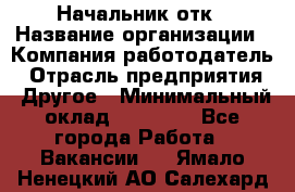 Начальник отк › Название организации ­ Компания-работодатель › Отрасль предприятия ­ Другое › Минимальный оклад ­ 25 000 - Все города Работа » Вакансии   . Ямало-Ненецкий АО,Салехард г.